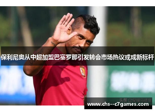 保利尼奥从中超加盟巴塞罗那引发转会市场热议或成新标杆