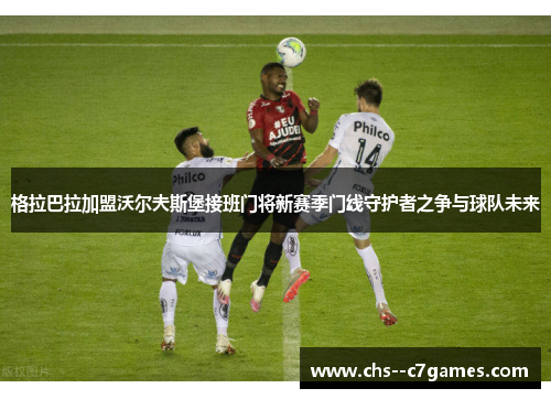 格拉巴拉加盟沃尔夫斯堡接班门将新赛季门线守护者之争与球队未来 格拉巴拉加盟沃尔夫斯堡接班门将新赛季门线守护者之争与球队未来