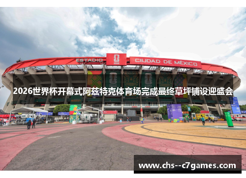 2026世界杯开幕式阿兹特克体育场完成最终草坪铺设迎盛会